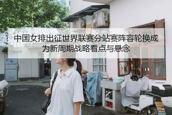 中国女排出征世界联赛分站赛阵容轮换成为新周期战略看点与悬念